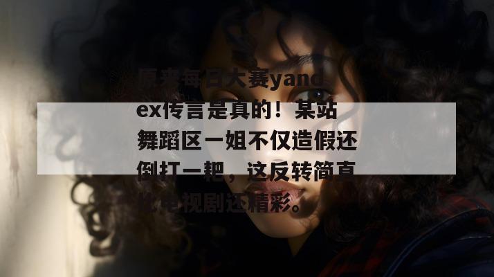 原来每日大赛yandex传言是真的！某站舞蹈区一姐不仅造假还倒打一耙，这反转简直比电视剧还精彩。