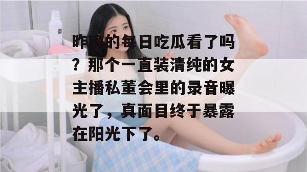 昨晚的每日吃瓜看了吗？那个一直装清纯的女主播私董会里的录音曝光了，真面目终于暴露在阳光下了。