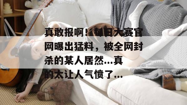 真敢报啊！每日大赛官网曝出猛料，被全网封杀的某人居然...真的太让人气愤了...