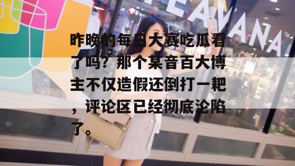 昨晚的每日大赛吃瓜看了吗？那个某音百大博主不仅造假还倒打一耙，评论区已经彻底沦陷了。