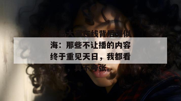 每日大赛在线背后深似海：那些不让播的内容终于重见天日，我都看吐了，真不夸张。