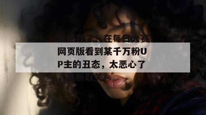 气死我了！在每日大赛网页版看到某千万粉UP主的丑态，太恶心了，果断取关！