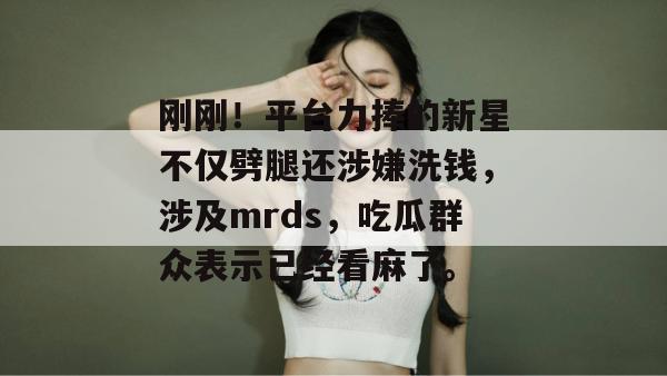 刚刚！平台力捧的新星不仅劈腿还涉嫌洗钱，涉及mrds，吃瓜群众表示已经看麻了。