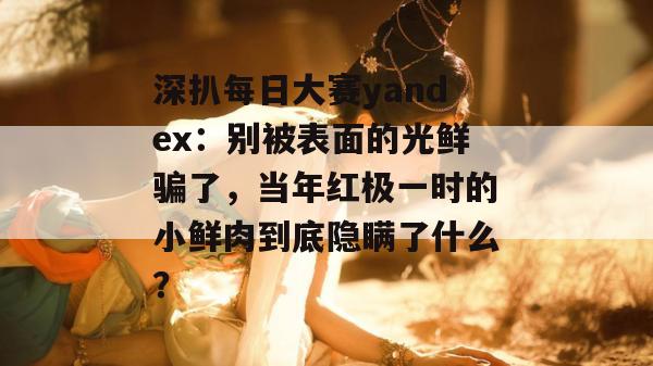 深扒每日大赛yandex：别被表面的光鲜骗了，当年红极一时的小鲜肉到底隐瞒了什么？