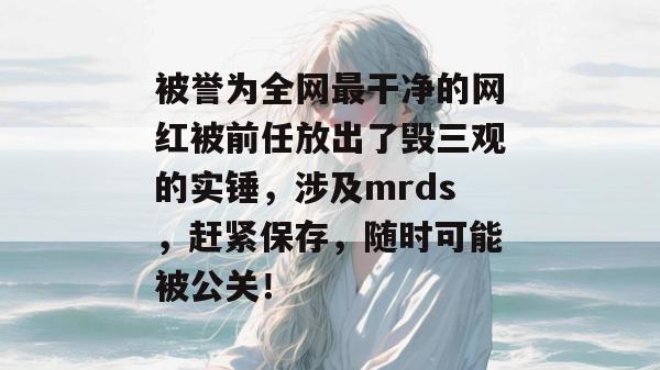 被誉为全网最干净的网红被前任放出了毁三观的实锤，涉及mrds，赶紧保存，随时可能被公关！